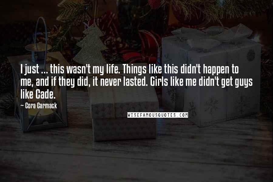 Cora Carmack Quotes: I just ... this wasn't my life. Things like this didn't happen to me, and if they did, it never lasted. Girls like me didn't get guys like Cade.