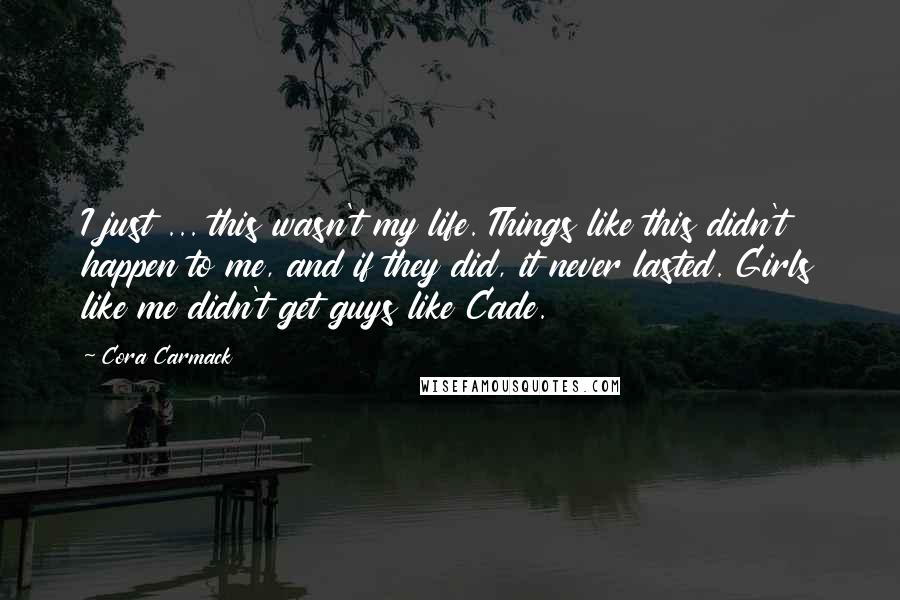 Cora Carmack Quotes: I just ... this wasn't my life. Things like this didn't happen to me, and if they did, it never lasted. Girls like me didn't get guys like Cade.