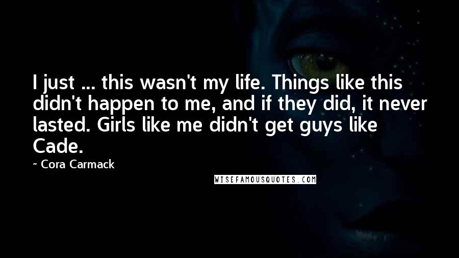 Cora Carmack Quotes: I just ... this wasn't my life. Things like this didn't happen to me, and if they did, it never lasted. Girls like me didn't get guys like Cade.