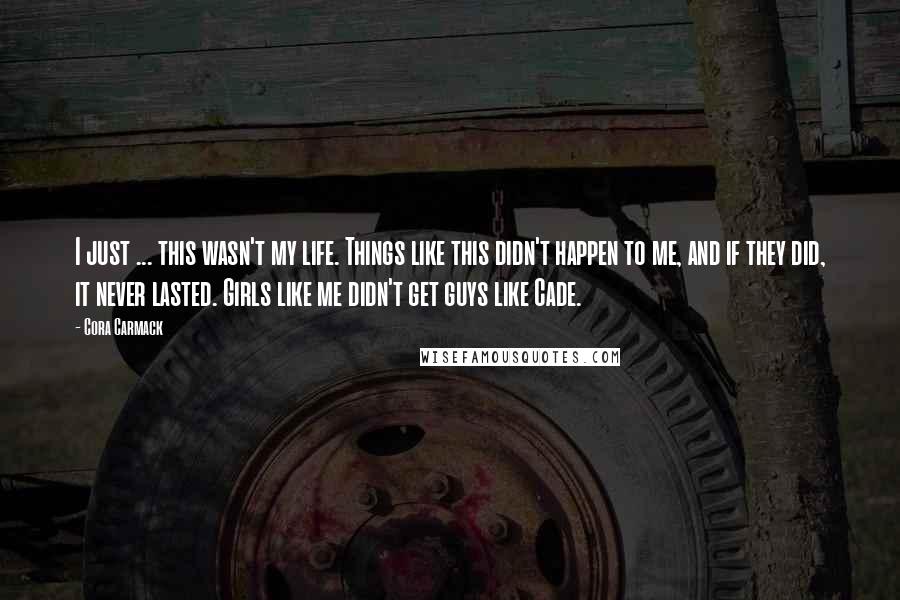 Cora Carmack Quotes: I just ... this wasn't my life. Things like this didn't happen to me, and if they did, it never lasted. Girls like me didn't get guys like Cade.