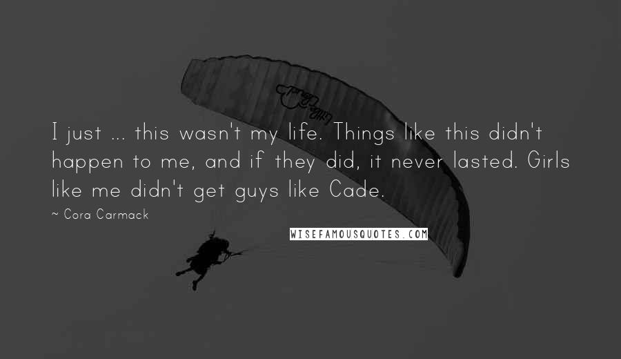 Cora Carmack Quotes: I just ... this wasn't my life. Things like this didn't happen to me, and if they did, it never lasted. Girls like me didn't get guys like Cade.