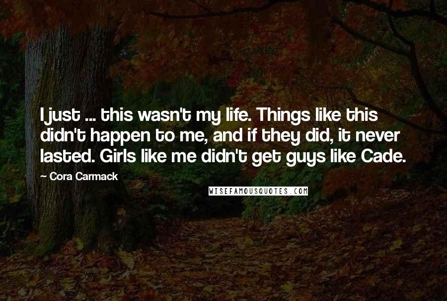 Cora Carmack Quotes: I just ... this wasn't my life. Things like this didn't happen to me, and if they did, it never lasted. Girls like me didn't get guys like Cade.