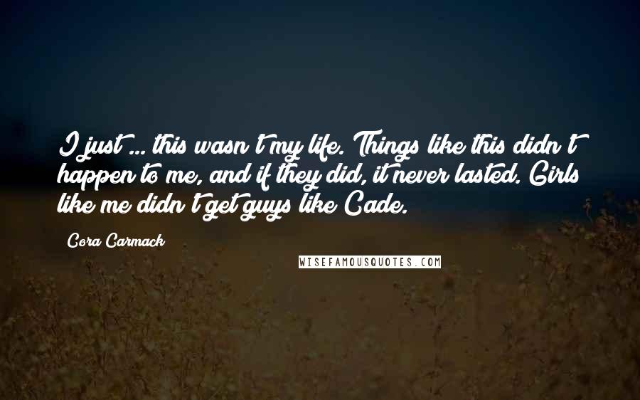 Cora Carmack Quotes: I just ... this wasn't my life. Things like this didn't happen to me, and if they did, it never lasted. Girls like me didn't get guys like Cade.