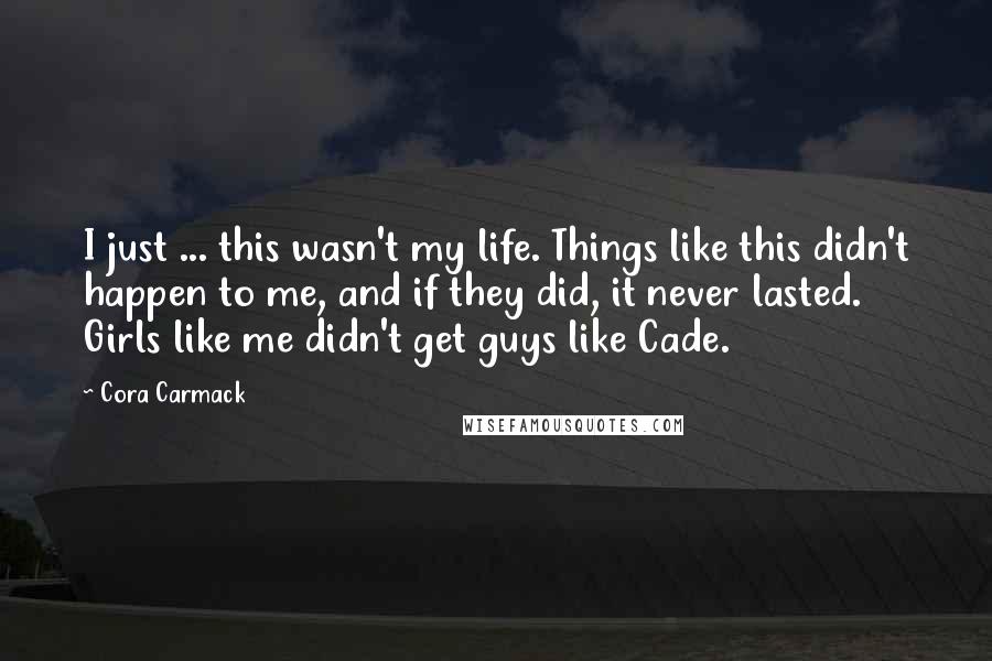 Cora Carmack Quotes: I just ... this wasn't my life. Things like this didn't happen to me, and if they did, it never lasted. Girls like me didn't get guys like Cade.