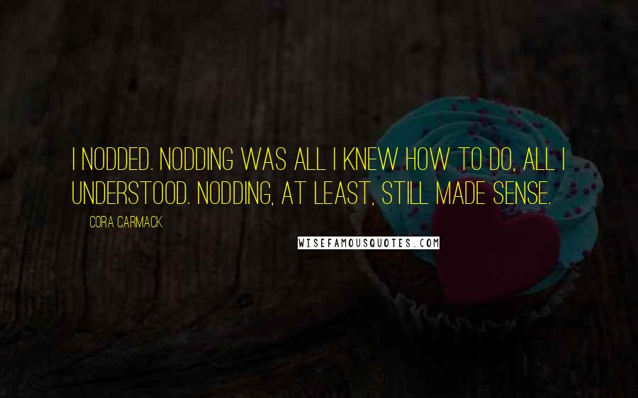 Cora Carmack Quotes: I nodded. Nodding was all I knew how to do, all I understood. Nodding, at least, still made sense.