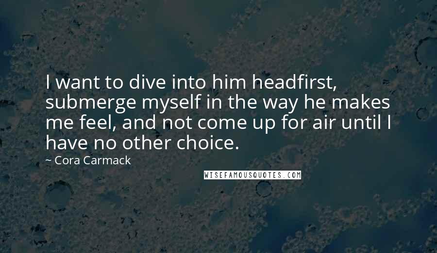 Cora Carmack Quotes: I want to dive into him headfirst, submerge myself in the way he makes me feel, and not come up for air until I have no other choice.