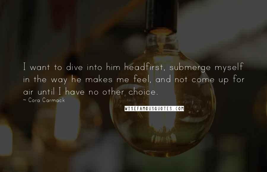 Cora Carmack Quotes: I want to dive into him headfirst, submerge myself in the way he makes me feel, and not come up for air until I have no other choice.