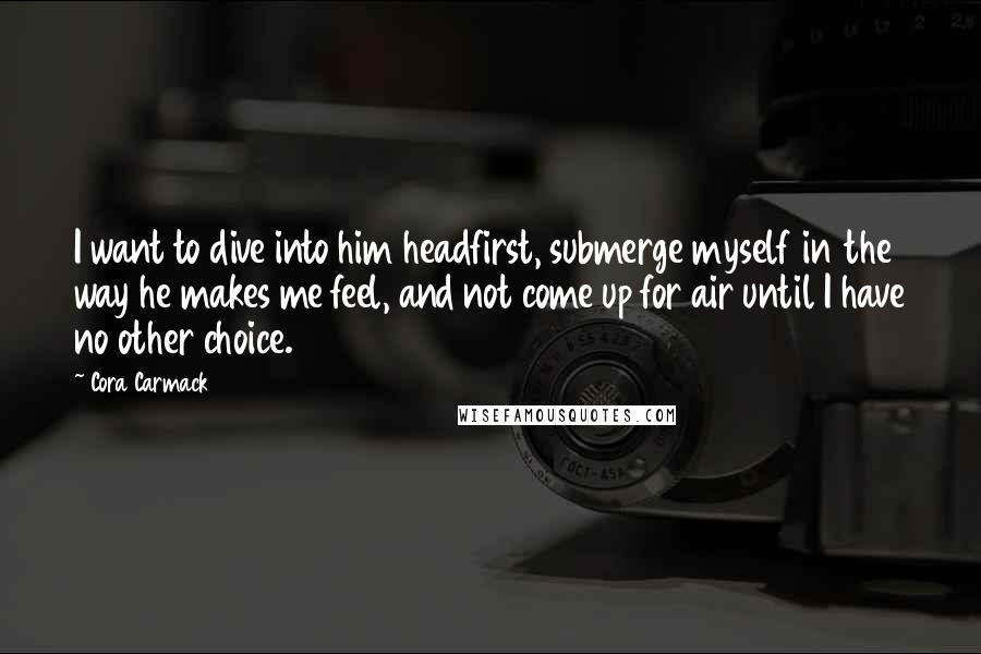 Cora Carmack Quotes: I want to dive into him headfirst, submerge myself in the way he makes me feel, and not come up for air until I have no other choice.