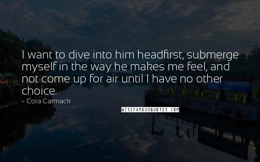 Cora Carmack Quotes: I want to dive into him headfirst, submerge myself in the way he makes me feel, and not come up for air until I have no other choice.