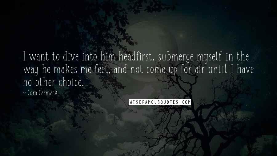 Cora Carmack Quotes: I want to dive into him headfirst, submerge myself in the way he makes me feel, and not come up for air until I have no other choice.