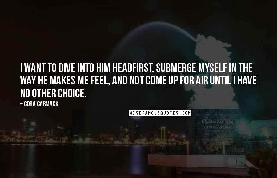 Cora Carmack Quotes: I want to dive into him headfirst, submerge myself in the way he makes me feel, and not come up for air until I have no other choice.