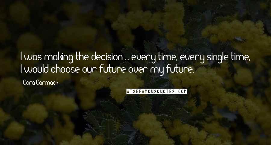 Cora Carmack Quotes: I was making the decision ... every time, every single time, I would choose our future over my future.