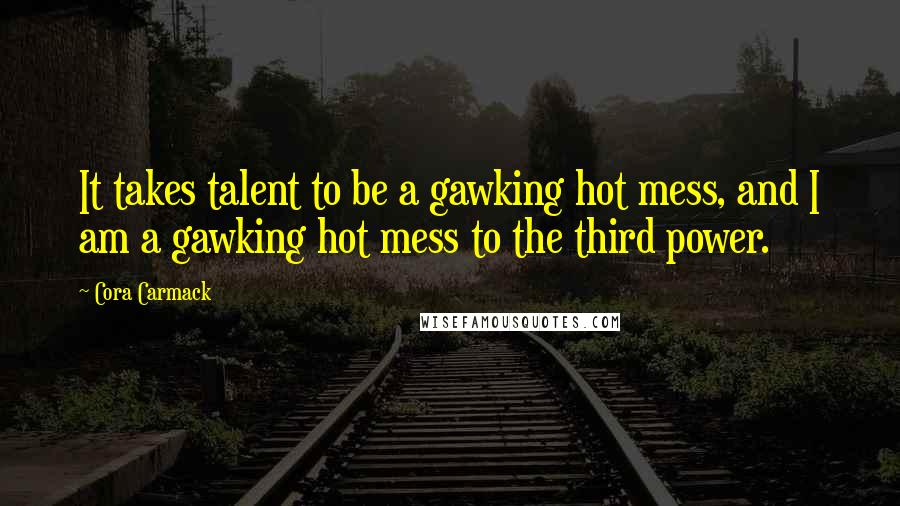 Cora Carmack Quotes: It takes talent to be a gawking hot mess, and I am a gawking hot mess to the third power.