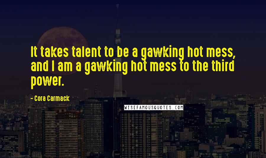 Cora Carmack Quotes: It takes talent to be a gawking hot mess, and I am a gawking hot mess to the third power.