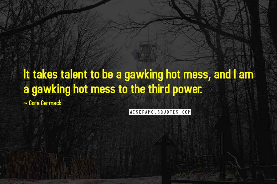 Cora Carmack Quotes: It takes talent to be a gawking hot mess, and I am a gawking hot mess to the third power.