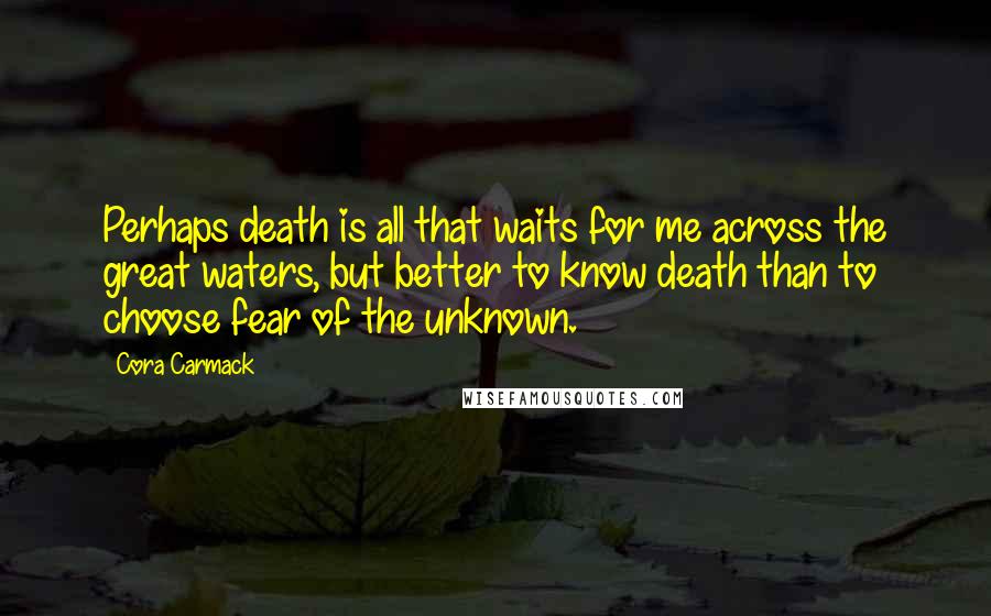 Cora Carmack Quotes: Perhaps death is all that waits for me across the great waters, but better to know death than to choose fear of the unknown.