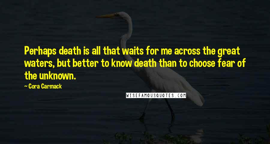 Cora Carmack Quotes: Perhaps death is all that waits for me across the great waters, but better to know death than to choose fear of the unknown.