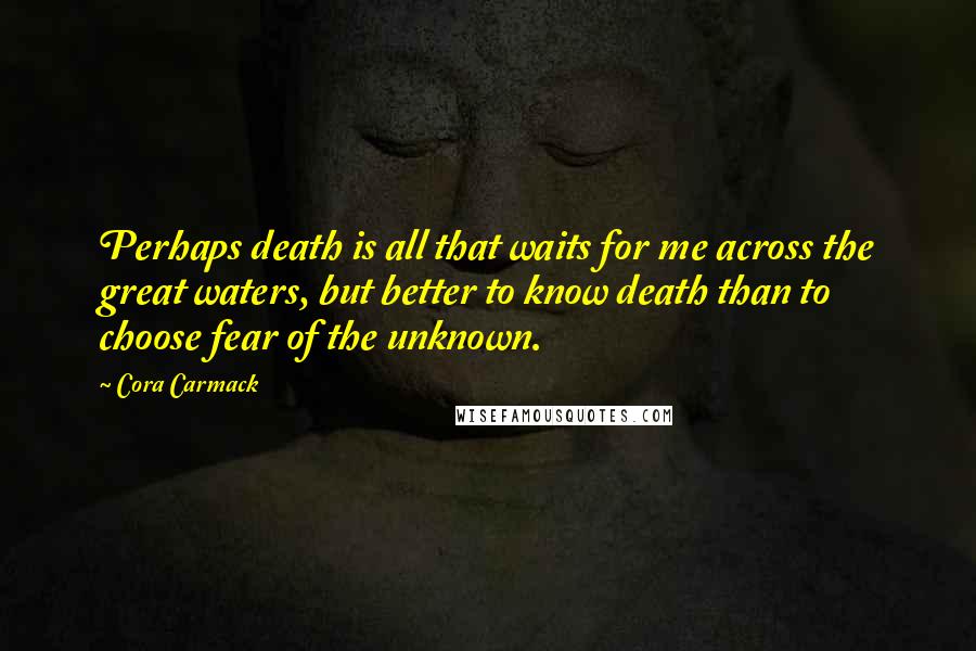 Cora Carmack Quotes: Perhaps death is all that waits for me across the great waters, but better to know death than to choose fear of the unknown.