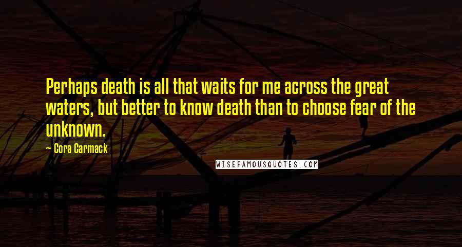 Cora Carmack Quotes: Perhaps death is all that waits for me across the great waters, but better to know death than to choose fear of the unknown.