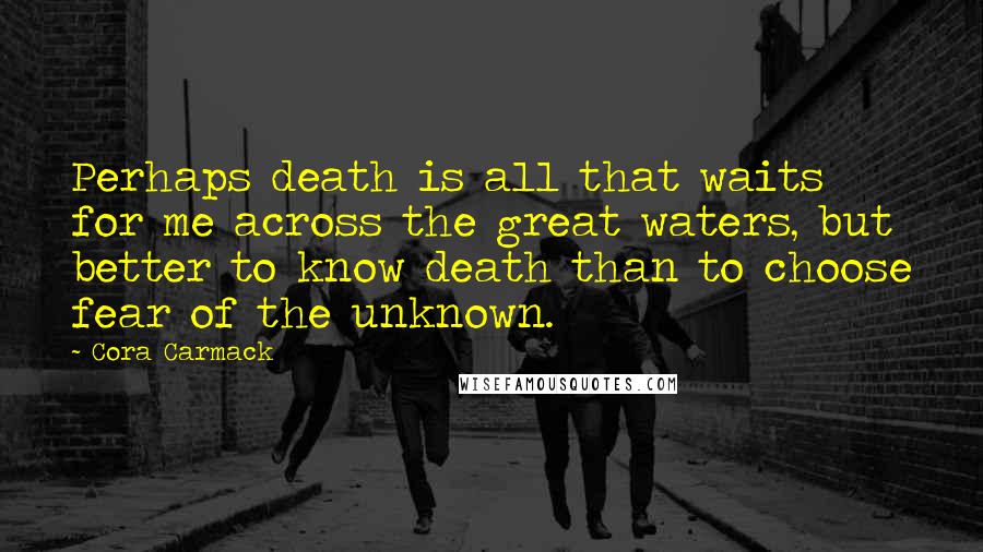 Cora Carmack Quotes: Perhaps death is all that waits for me across the great waters, but better to know death than to choose fear of the unknown.