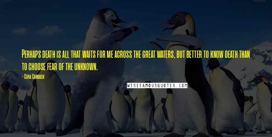 Cora Carmack Quotes: Perhaps death is all that waits for me across the great waters, but better to know death than to choose fear of the unknown.