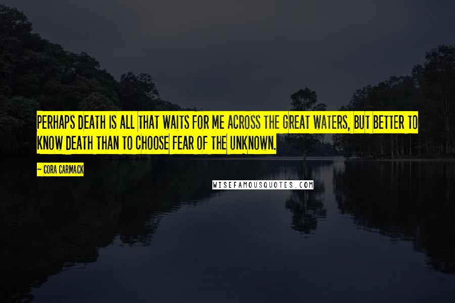 Cora Carmack Quotes: Perhaps death is all that waits for me across the great waters, but better to know death than to choose fear of the unknown.