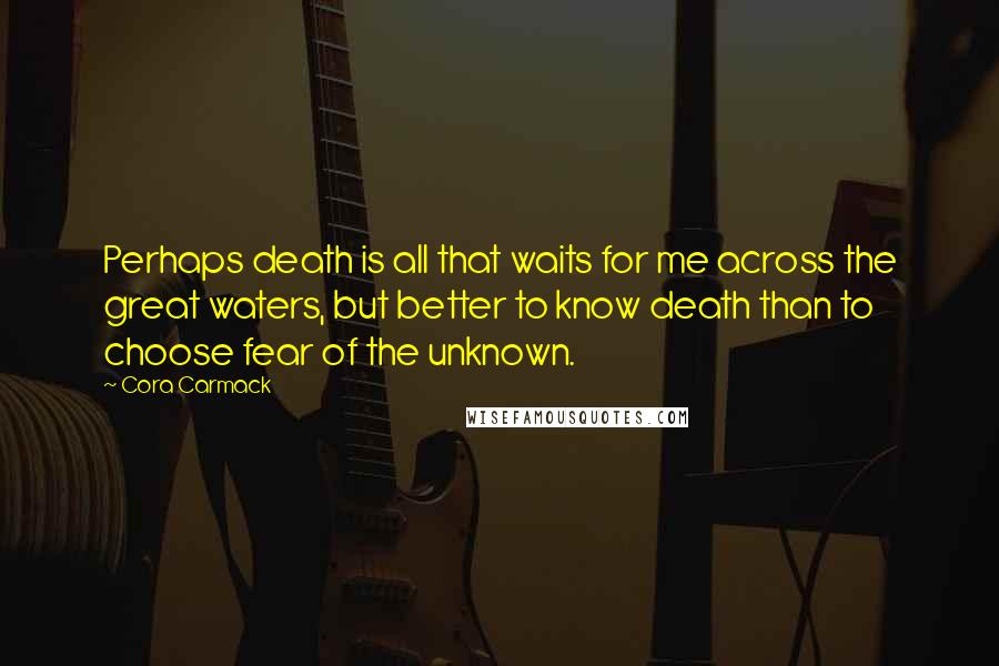 Cora Carmack Quotes: Perhaps death is all that waits for me across the great waters, but better to know death than to choose fear of the unknown.