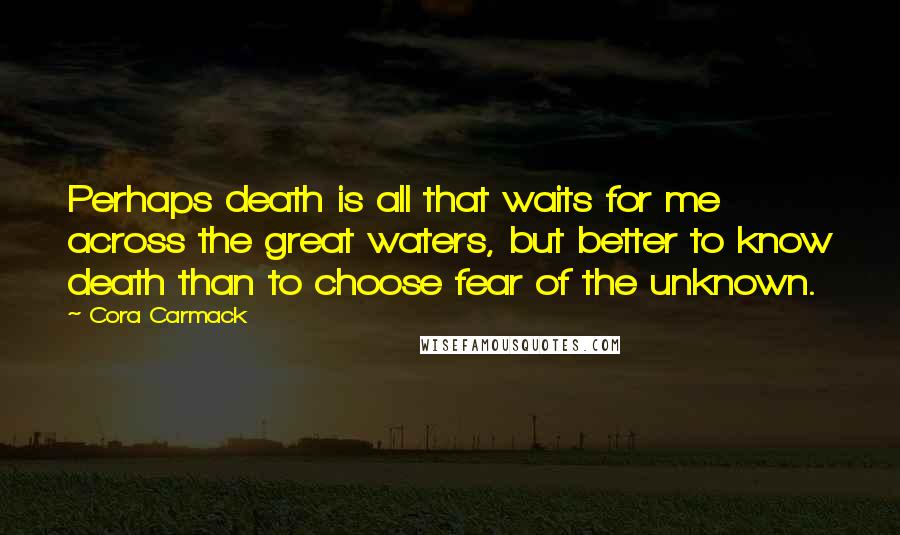 Cora Carmack Quotes: Perhaps death is all that waits for me across the great waters, but better to know death than to choose fear of the unknown.