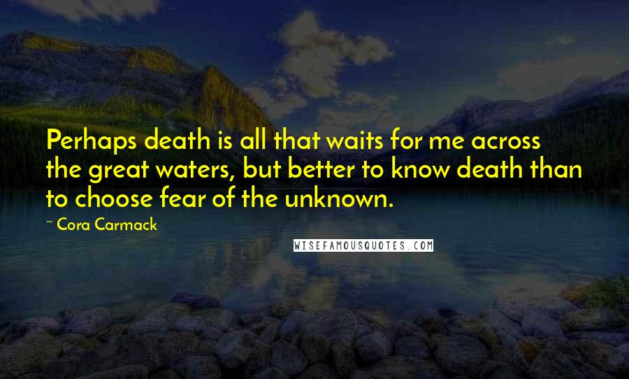 Cora Carmack Quotes: Perhaps death is all that waits for me across the great waters, but better to know death than to choose fear of the unknown.