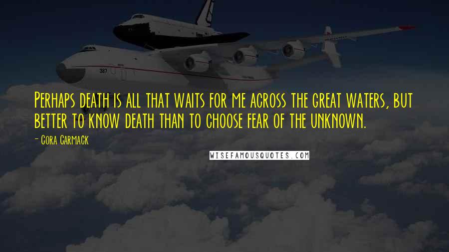 Cora Carmack Quotes: Perhaps death is all that waits for me across the great waters, but better to know death than to choose fear of the unknown.