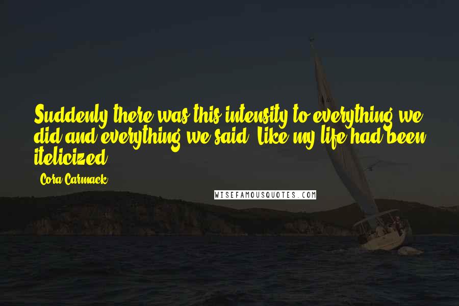 Cora Carmack Quotes: Suddenly there was this intensity to everything we did and everything we said. Like my life had been itelicized.