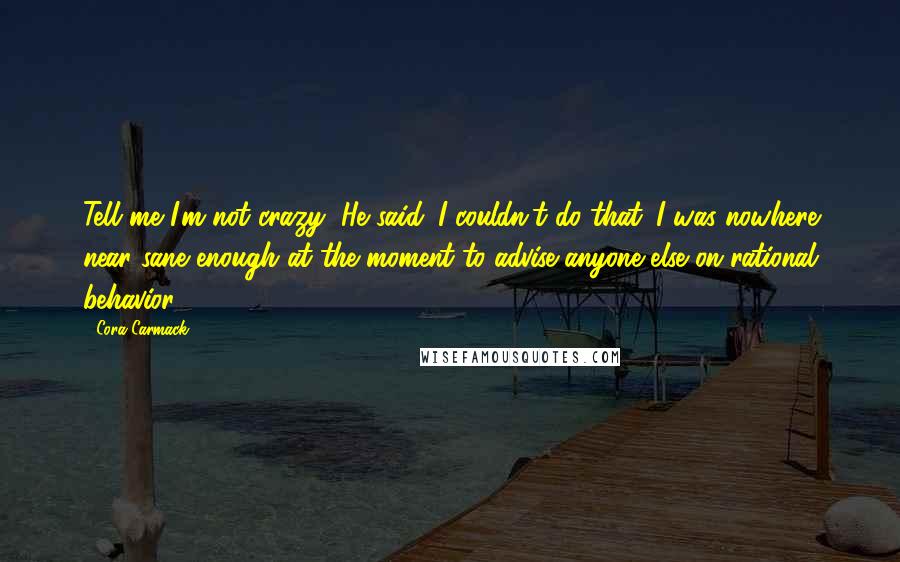 Cora Carmack Quotes: Tell me I'm not crazy, He said. I couldn't do that. I was nowhere near sane enough at the moment to advise anyone else on rational behavior.