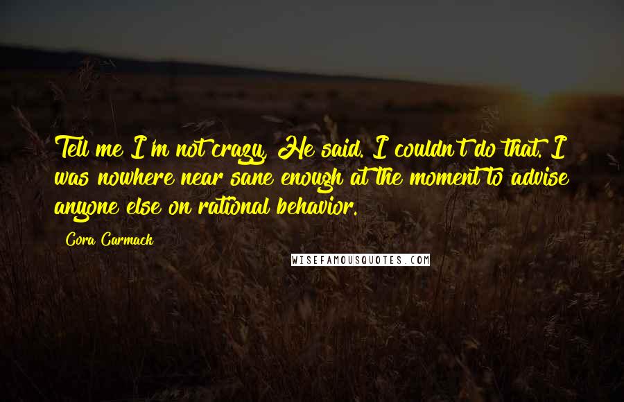 Cora Carmack Quotes: Tell me I'm not crazy, He said. I couldn't do that. I was nowhere near sane enough at the moment to advise anyone else on rational behavior.