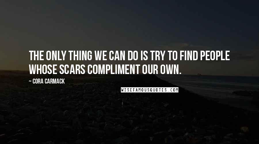 Cora Carmack Quotes: The only thing we can do is try to find people whose scars compliment our own.