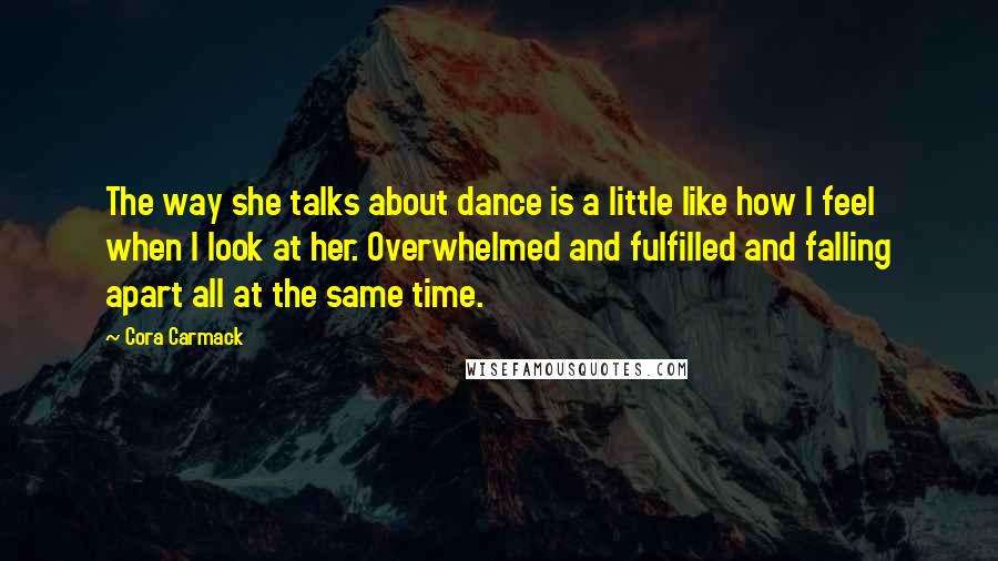 Cora Carmack Quotes: The way she talks about dance is a little like how I feel when I look at her. Overwhelmed and fulfilled and falling apart all at the same time.