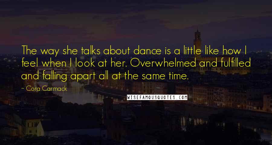 Cora Carmack Quotes: The way she talks about dance is a little like how I feel when I look at her. Overwhelmed and fulfilled and falling apart all at the same time.