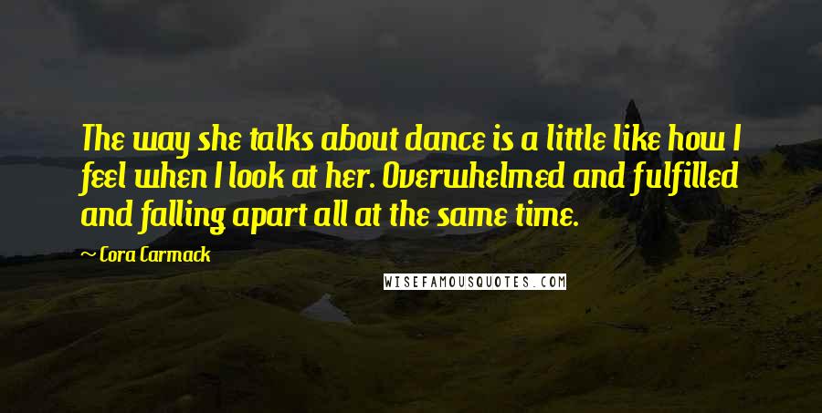 Cora Carmack Quotes: The way she talks about dance is a little like how I feel when I look at her. Overwhelmed and fulfilled and falling apart all at the same time.