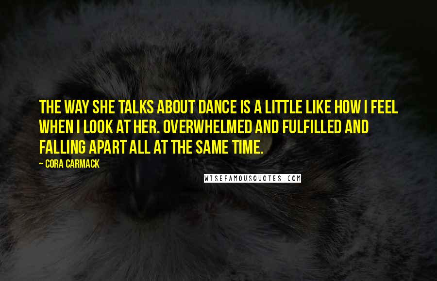 Cora Carmack Quotes: The way she talks about dance is a little like how I feel when I look at her. Overwhelmed and fulfilled and falling apart all at the same time.