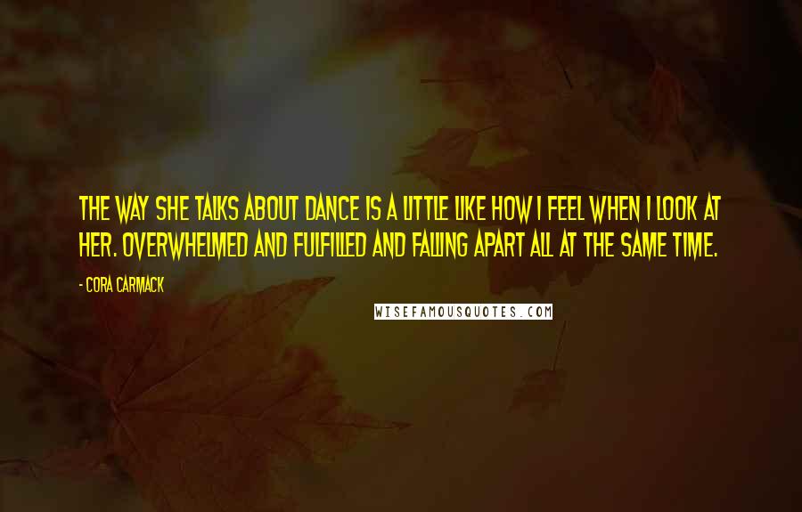 Cora Carmack Quotes: The way she talks about dance is a little like how I feel when I look at her. Overwhelmed and fulfilled and falling apart all at the same time.