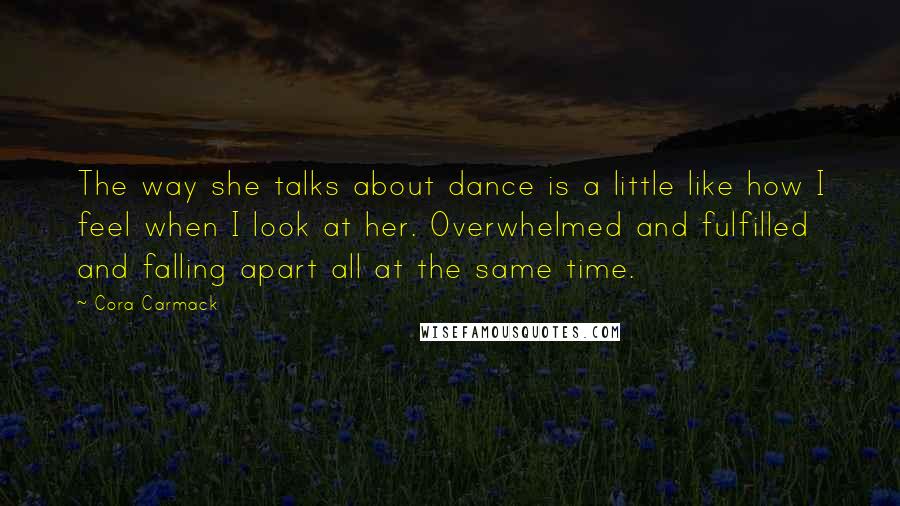 Cora Carmack Quotes: The way she talks about dance is a little like how I feel when I look at her. Overwhelmed and fulfilled and falling apart all at the same time.