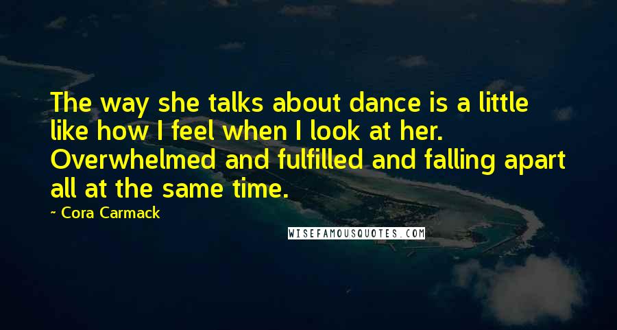 Cora Carmack Quotes: The way she talks about dance is a little like how I feel when I look at her. Overwhelmed and fulfilled and falling apart all at the same time.