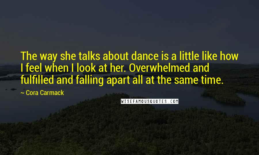 Cora Carmack Quotes: The way she talks about dance is a little like how I feel when I look at her. Overwhelmed and fulfilled and falling apart all at the same time.