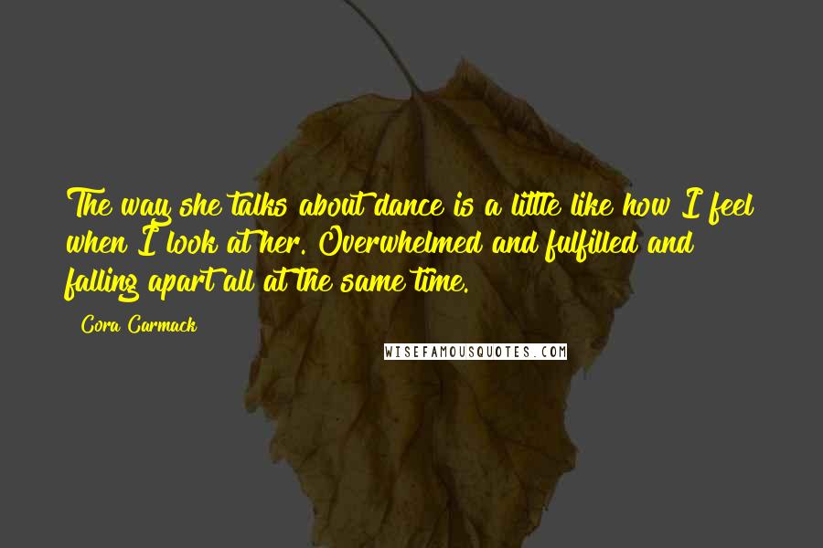 Cora Carmack Quotes: The way she talks about dance is a little like how I feel when I look at her. Overwhelmed and fulfilled and falling apart all at the same time.