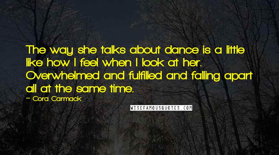 Cora Carmack Quotes: The way she talks about dance is a little like how I feel when I look at her. Overwhelmed and fulfilled and falling apart all at the same time.