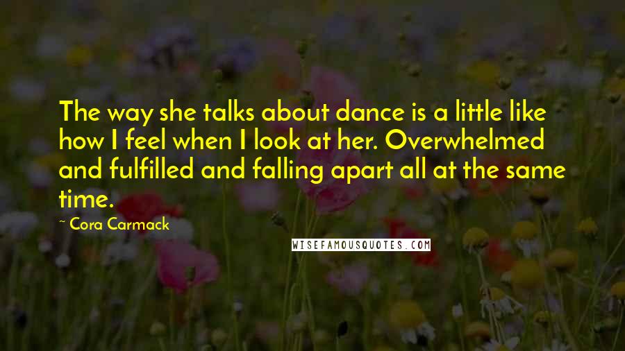 Cora Carmack Quotes: The way she talks about dance is a little like how I feel when I look at her. Overwhelmed and fulfilled and falling apart all at the same time.