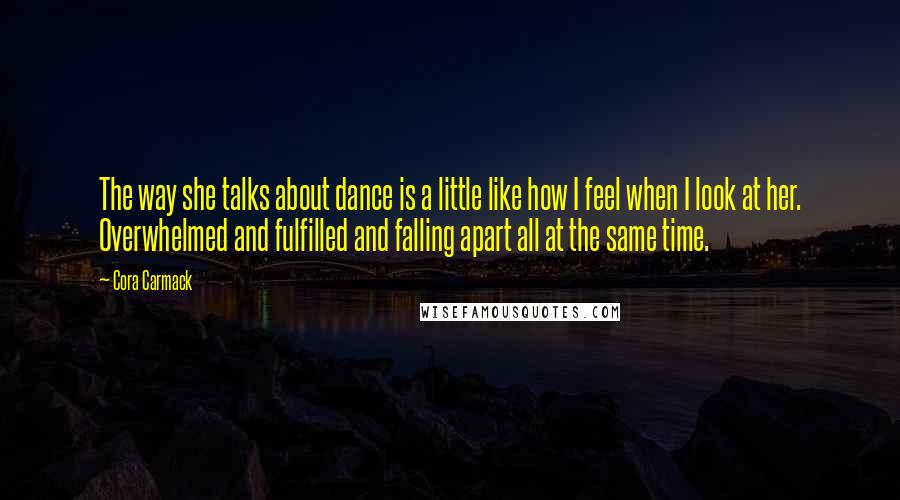 Cora Carmack Quotes: The way she talks about dance is a little like how I feel when I look at her. Overwhelmed and fulfilled and falling apart all at the same time.