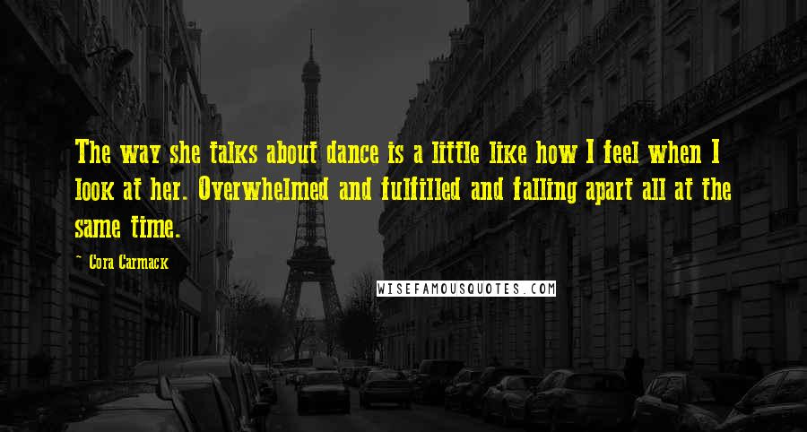 Cora Carmack Quotes: The way she talks about dance is a little like how I feel when I look at her. Overwhelmed and fulfilled and falling apart all at the same time.