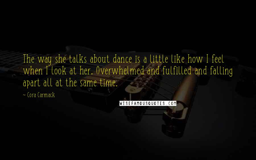 Cora Carmack Quotes: The way she talks about dance is a little like how I feel when I look at her. Overwhelmed and fulfilled and falling apart all at the same time.