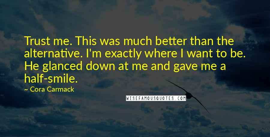 Cora Carmack Quotes: Trust me. This was much better than the alternative. I'm exactly where I want to be. He glanced down at me and gave me a half-smile.