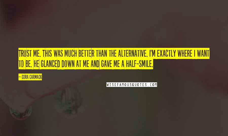 Cora Carmack Quotes: Trust me. This was much better than the alternative. I'm exactly where I want to be. He glanced down at me and gave me a half-smile.